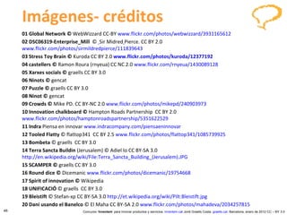 Imágenes- créditos 01 Global Network ©  WebWizzard CC-BY  www.flickr.com/photos/webwizzard/3931165612   02 DSC06319-Enterprise_Mill   ©    Sir Midred   Pierce. CC BY 2.0  www.flickr.com/photos/sirmildredpierce/111839643   03 Stress Toy Brain  ©  Kuroda CC BY 2.0   www.flickr.com/photos/kuroda/12377192   04 castellers  ©  Ramon Roura (rnyeua) CC NC 2.0  www.flickr.com/rnyeua/1430089128       05 Xarxes socials ©  graells CC BY   3.0 06 Ninots ©  gencat 07 Puzzle ©  graells CC BY   3.0 08 Ninot ©  gencat 09 Crowds ©  Mike PD. CC BY-NC 2.0  www.flickr.com/photos/mikepd/240903973   10 Innovation chalkboard ©  Hampton Roads Partnership  CC BY 2.0  www.flickr.com/photos/hamptonroadspartnership/5351622529   11 Indra  Piensa en innovar  www.indracompany.com/piensaeninnovar   12 Tooled Flatty  ©   flattop341  CC BY 2.5  www.flickr.com/photos/flattop341/1085739925   13 Bombeta  ©   graells  CC BY 3.0 14 Terra Sancta Buildin  (Jerusalem) © Adiel lo CC BY-SA 3.0  http://en.wikipedia.org/wiki/File:Terra_Sancta_Building_(Jerusalem).JPG   15 SCAMPER ©  graells CC BY   3.0 16   Round dice ©  Dicemanic  www.flickr.com/photos/dicemanic/19754668   17 Spirit of innovation ©  Wikipedia 18 UNIFICACIÓ  ©   graells  CC BY 3.0 19 Bleistift   ©  Stefan-xp   CC BY-SA 3.0  http://et.wikipedia.org/wiki/Pilt:Bleistift.jpg   20 Dani usando el Banelco  © El Maha CC BY-SA 2.0  www.flickr.com/photos/mahadeva/2034257815   