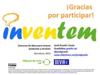 Jordi Graells i Costa Graellsbloc   graells.cat  @jordigraells www.slideshare.net/jordigraells   Concurso de ideas para innovar productos y servicios Barcelona, 2012 ¡Gracias  por participar! Aviso legal Esta obra está sujeta a una licencia Reconocimiento 3.0 de Creative Commons. Se permite la reproducción, la distribución, la comunicación pública y la transformación para generar una obra derivada, sin ninguna restricción siempre y cuando se cite al autor (Jordi Graells Costa) y no se contradiga con la licencia específica que pueda tener una imagen y que es la que prevalece. La licencia completa se puede consultar en  http://creativecommons.org/licenses/by/3.0/es/legalcode.es   