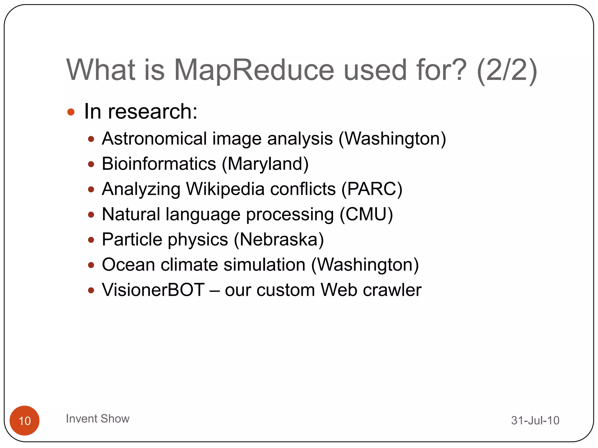 What is MapReduce used for? (2/2)12-Aug-10Invent Show10In research:Astronomical image analysis (Washington)Bioinformatics (Maryland)Analyzing Wikipedia conflicts (PARC)Natural language processing (CMU) Particle physics (Nebraska)Ocean climate simulation (Washington)VisionerBOT – our custom Web crawler