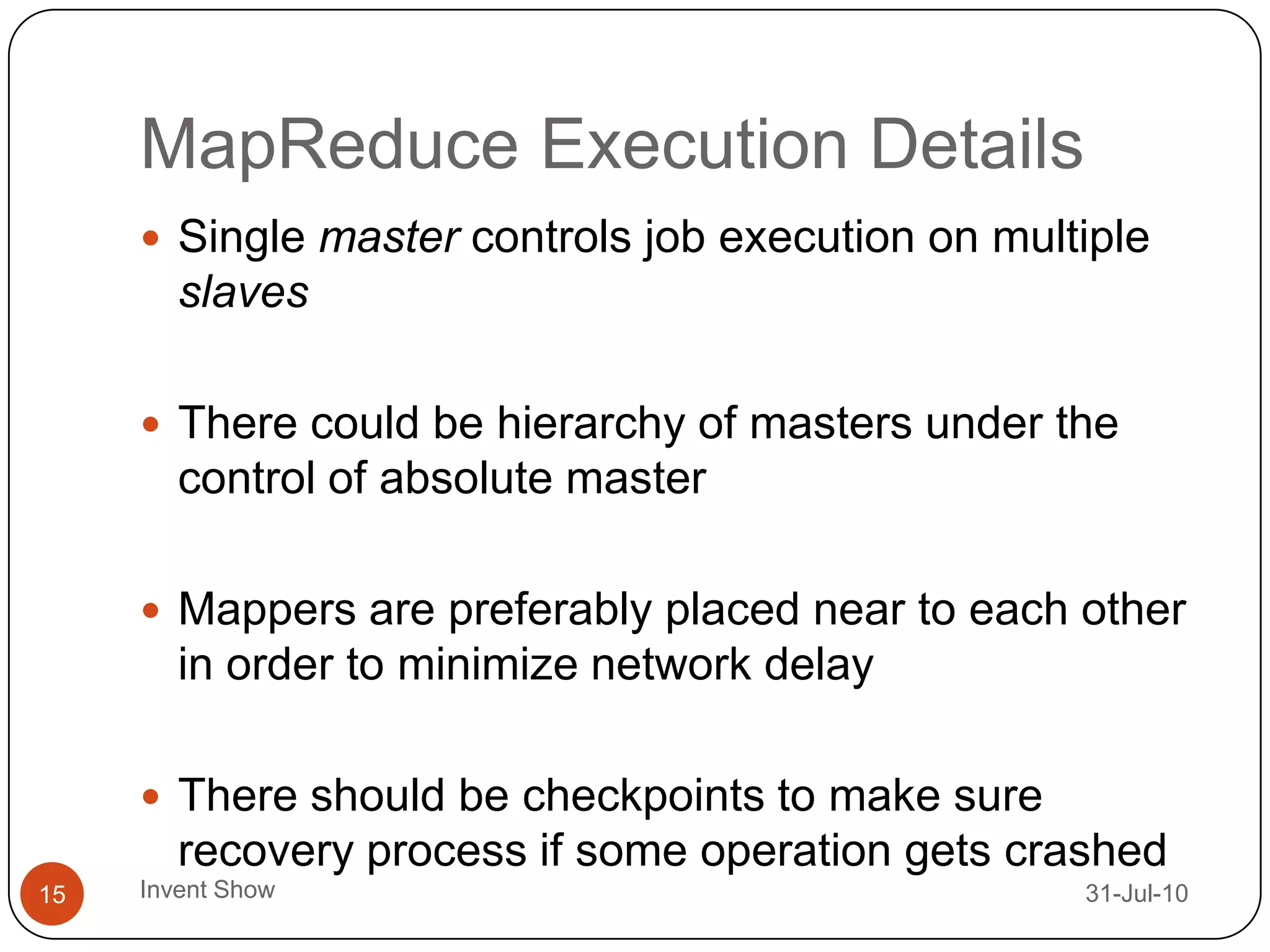 MapReduce Execution Details12-Aug-10Invent Show15Single master controls job execution on multiple slavesThere could be hierarchy of masters under the control of absolute master Mappers are preferably placed near to each other in order to minimize network delayThere should be checkpoints to make sure recovery process if some operation gets crashed