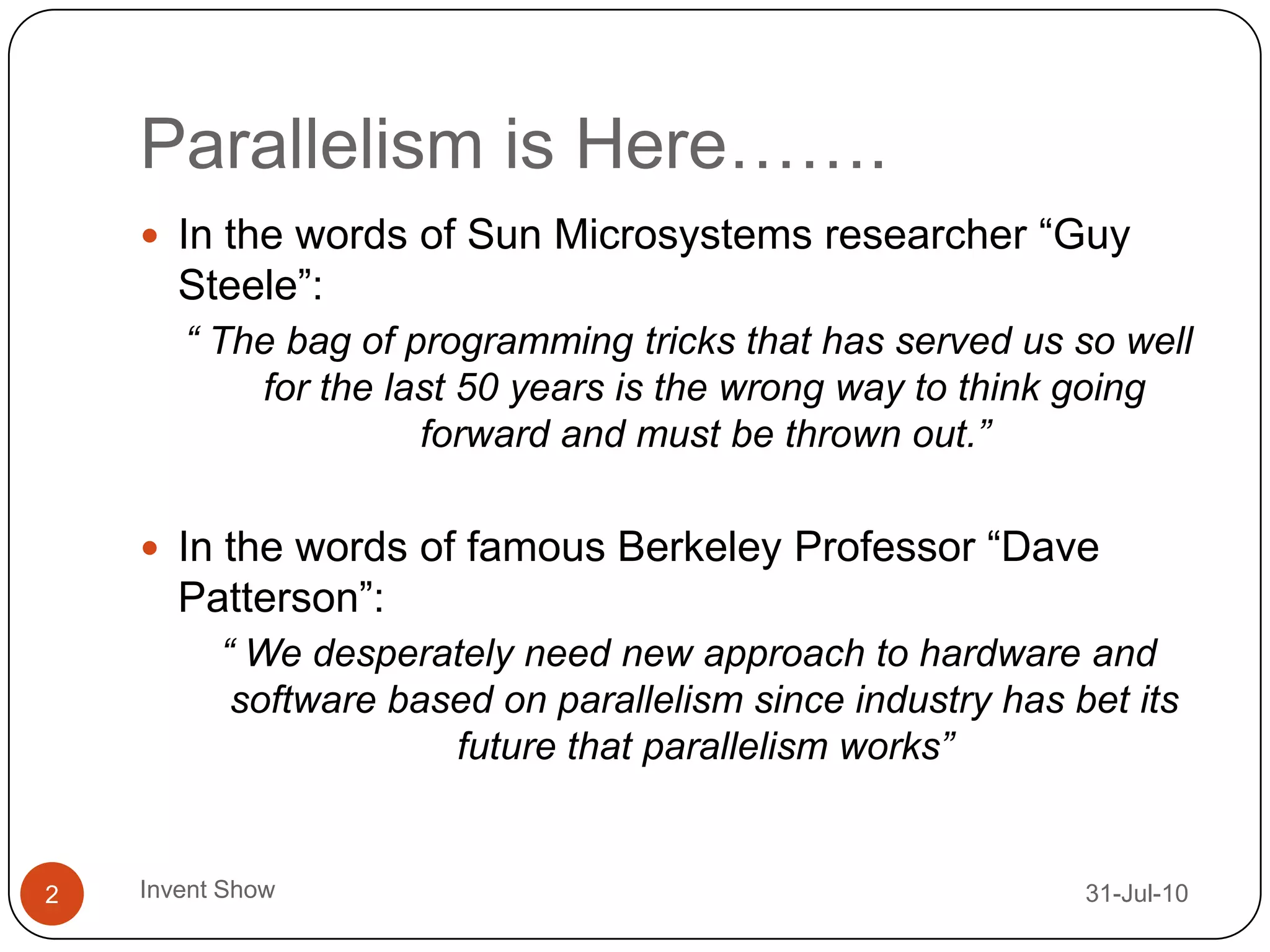 Parallelism is Here…….12-Aug-10Invent Show2In the words of Sun Microsystems researcher “Guy Steele”:“ The bag of programming tricks that has served us so well for the last 50 years is the wrong way to think going forward and must be thrown out.”In the words of famous Berkeley Professor “Dave Patterson”:“ We desperately need new approach to hardware and software based on parallelism since industry has bet its future that parallelism works”