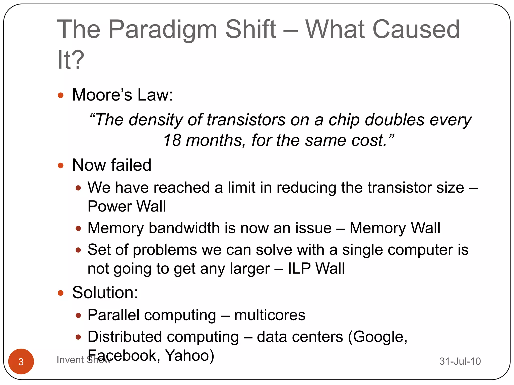 The Paradigm Shift – What Caused It?12-Aug-10Invent Show3Moore’s Law:“The density of transistors on a chip doubles every 18 months, for the same cost.”Now failedWe have reached a limit in reducing the transistor size – Power WallMemory bandwidth is now an issue – Memory WallSet of problems we can solve with a single computer is not going to get any larger – ILP WallSolution:Parallel computing – multicoresDistributed computing – data centers (Google, Facebook, Yahoo)