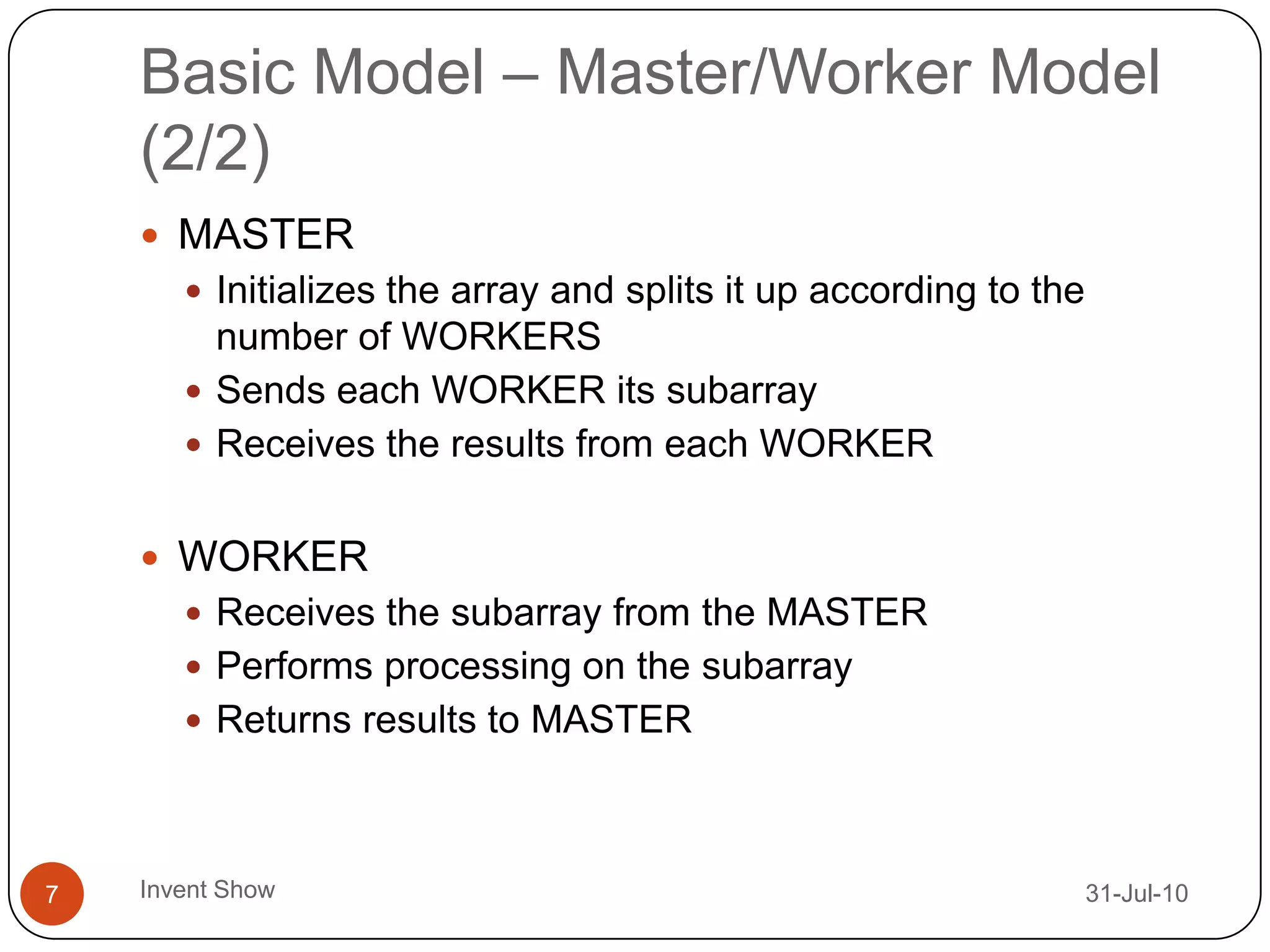 Basic Model – Master/Worker Model (2/2)12-Aug-10Invent Show7MASTERInitializes the array and splits it up according to the number of WORKERSSends each WORKER its subarrayReceives the results from each WORKERWORKERReceives the subarray from the MASTERPerforms processing on the subarrayReturns results to MASTER
