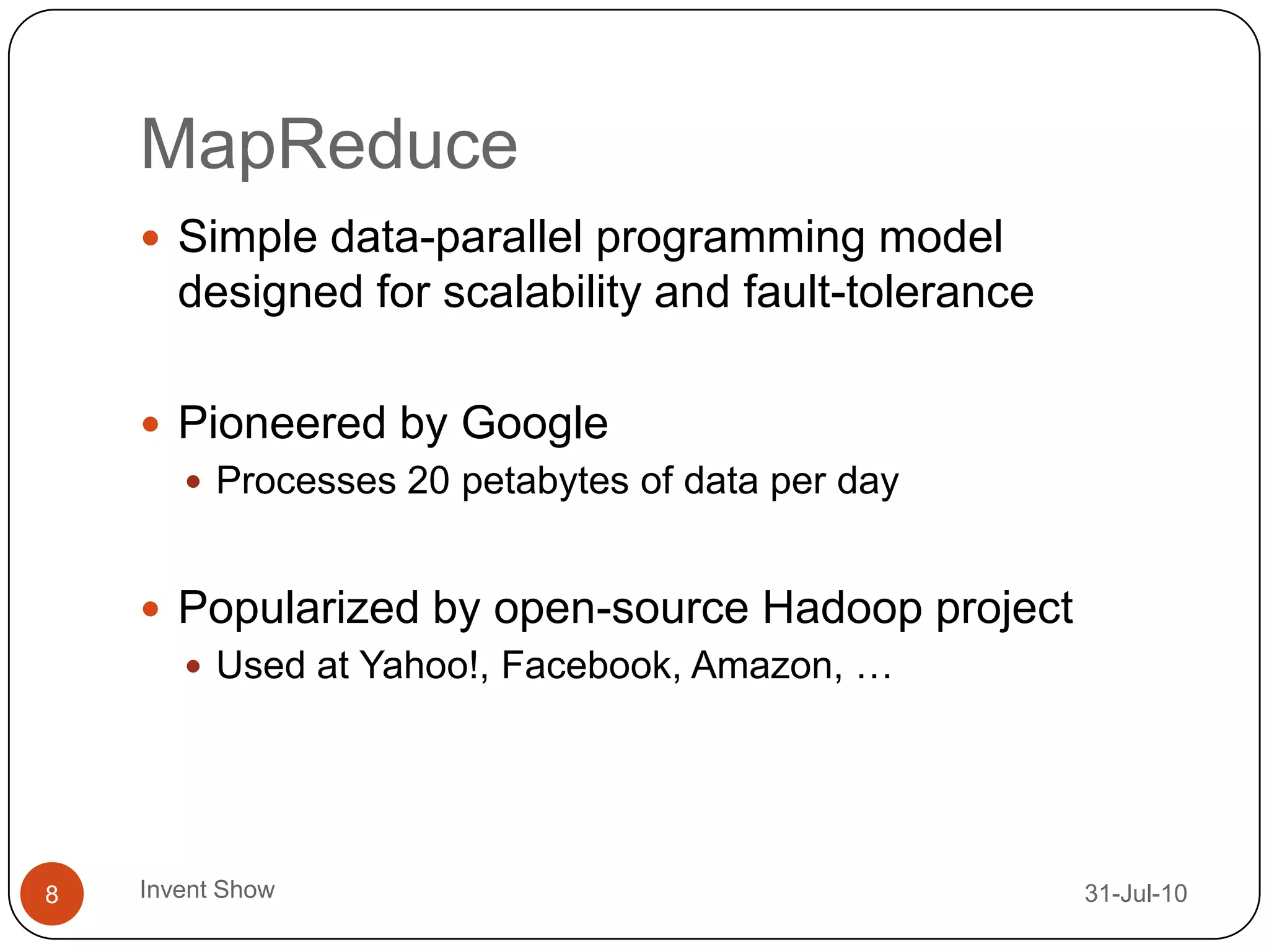 MapReduce12-Aug-10Invent Show8Simple data-parallel programming model designed for scalability and fault-tolerancePioneered by GoogleProcesses 20 petabytes of data per dayPopularized by open-source Hadoop projectUsed at Yahoo!, Facebook, Amazon, …