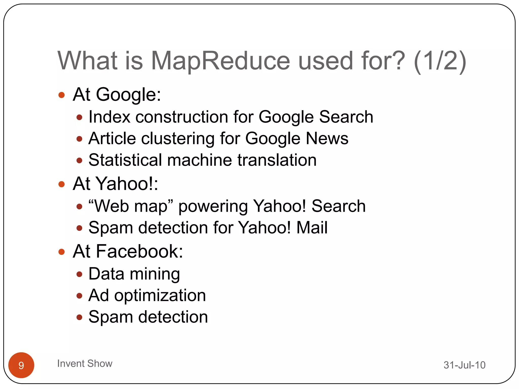 What is MapReduce used for? (1/2)12-Aug-10Invent Show9At Google:Index construction for Google SearchArticle clustering for Google NewsStatistical machine translationAt Yahoo!:“Web map” powering Yahoo! SearchSpam detection for Yahoo! MailAt Facebook:Data miningAd optimizationSpam detection