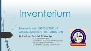 Inventerium
Guided by: Prof. M. T. Savaliya
HEAD OF DEPARTMENT
DEPARTMENT OF COMPUTER ENGINEERING
VISHWAKARMA GOVERNMENT
ENGINEERING COLLEGE CHANDKHEDA
Manan Patel (100170107042) &
Aakash Chaudhary (100170107129)
 