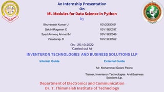 An Internship Presentation
On
ML Modules for Data Science in Python
by
On : 25-10-2022
Carried out At
INVENTERON TECHNOLOGIES AND BUSINESS SOLUTIONS LLP
Department of Electronics and Communication
Dr. T. Thimmaiah Institute of Technology
Internal Guide External Guide
Mr. Mohammad Gelani Pasha
Trainer, Inventeron Technologies And Business
Solutions Llp.
Bhuvanesh Kumar U 1GV20EC401
Sakthi Ragavan C 1GV19EC037
Syed Ashwaq Ahmed M 1GV19EC049
Varadaraju D 1GV19EC052
 