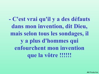 - C'est vrai qu'il y a des défauts
 dans mon invention, dit Dieu,
 mais selon tous les sondages, il
     y a plus d'hommes qui
  enfourchent mon invention
        que la vôtre !!!!!!

                                MG Production
 