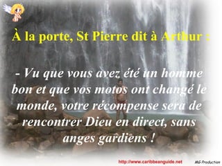 À la porte, St Pierre dit à Arthur :

 - Vu que vous avez été un homme
bon et que vos motos ont changé le
 monde, votre récompense sera de
   rencontrer Dieu en direct, sans
         anges gardiens !
                                 MG Production
 