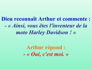 Dieu reconnaît Arthur et commente :
 - « Ainsi, vous êtes l'inventeur de la
      moto Harley Davidson ! »

           Arthur répond :
         - « Oui, c'est moi. »
 