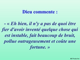 Dieu commente :

 - « Eh bien, il n'y a pas de quoi être
fier d'avoir inventé quelque chose qui
  est instable, fait beaucoup de bruit,
 pollue outrageusement et coûte une
                fortune. »

                                   MG Production
 