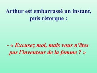Arthur est embarrassé un instant,
         puis rétorque :



- « Excusez moi, mais vous n'êtes
 pas l'inventeur de la femme ? »
 