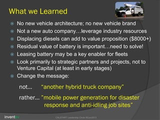 What we Learned
 No new vehicle architecture; no new vehicle brand
 Not a new auto company…leverage industry resources
 Displacing diesels can add to value proposition ($8000+)
 Residual value of battery is important…need to solve!
 Leasing battery may be a key enabler for fleets
 Look primarily to strategic partners and projects, not to
Venture Capital (at least in early stages)
 Change the message:
inventev CALSTART Leadership Circle 05Jun2013
not… “another hybrid truck company”
rather… ”mobile power generation for disaster
response and anti-idling job sites”
 
