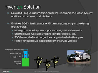 inventev Solution
 New and unique transmission architecture as core to Gen 2 system;
up-fit as part of new truck delivery
 Enables BOTH fuel savings AND new features eclipsing existing
technologies:
 Micro-grid or job-site power export for outages or maintenance
 Electric driven hydraulics avoiding idling for buckets, etc.
 30-50 miles all-electric range, then range-extended with engine
 Perfect for fixed-route stop/go delivery or service vehicles
motor/gen #1
integrated transmission
motor/gen #2
gasoline
engine
inventev CALSTART Leadership Circle 05Jun2013
 
