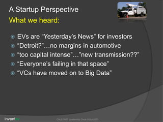  EVs are “Yesterday’s News” for investors
 “Detroit?”…no margins in automotive
 “too capital intense”…”new transmission??”
 “Everyone’s failing in that space”
 “VCs have moved on to Big Data”
inventev CALSTART Leadership Circle 05Jun2013
A Startup Perspective
What we heard:
 