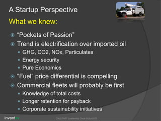 A Startup Perspective
What we knew:
 “Pockets of Passion”
 Trend is electrification over imported oil
 GHG, CO2, NOx, Particulates
 Energy security
 Pure Economics
 “Fuel” price differential is compelling
 Commercial fleets will probably be first
 Knowledge of total costs
 Longer retention for payback
 Corporate sustainability initiatives
inventev CALSTART Leadership Circle 05Jun2013
 