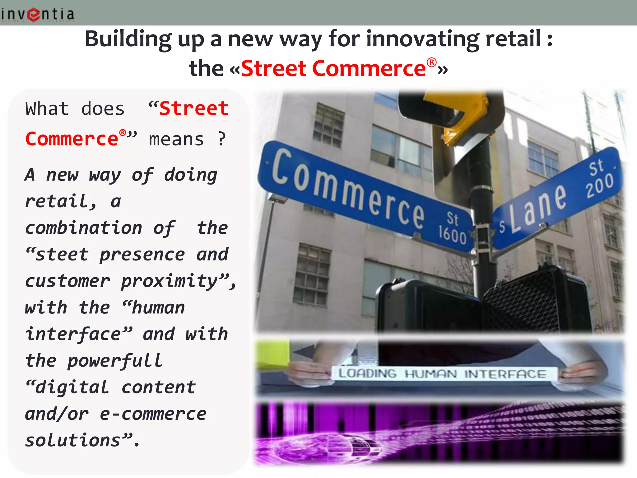 Building up a new way for innovating retail :
               the «Street Commerce®»
What does “Street
Commerce®” means ?
A new way of doing
retail, a
combination of the
“steet presence and
customer proximity”,
with the “human
interface” and with
the powerfull
“digital content
and/or e-commerce
solutions”.
 