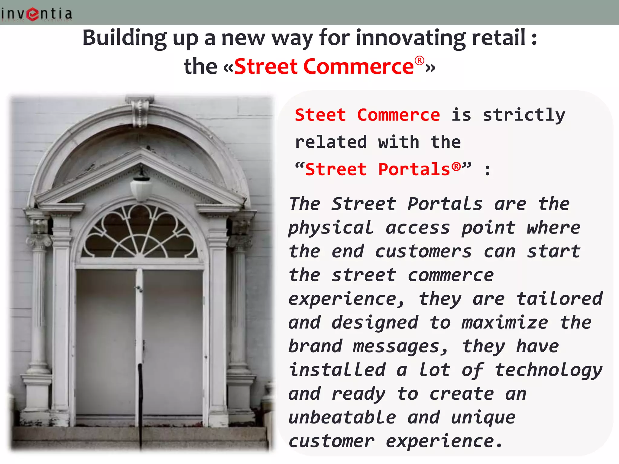 Building up a new way for innovating retail :
          the «Street Commerce®»
                     Steet Commerce is strictly
                     related with the
                     “Street Portals®” :
                    The Street Portals are the
                    physical access point where
                    the end customers can start
                    the street commerce
                    experience, they are tailored
                    and designed to maximize the
                    brand messages, they have
                    installed a lot of technology
                    and ready to create an
                    unbeatable and unique
                    customer experience.
 