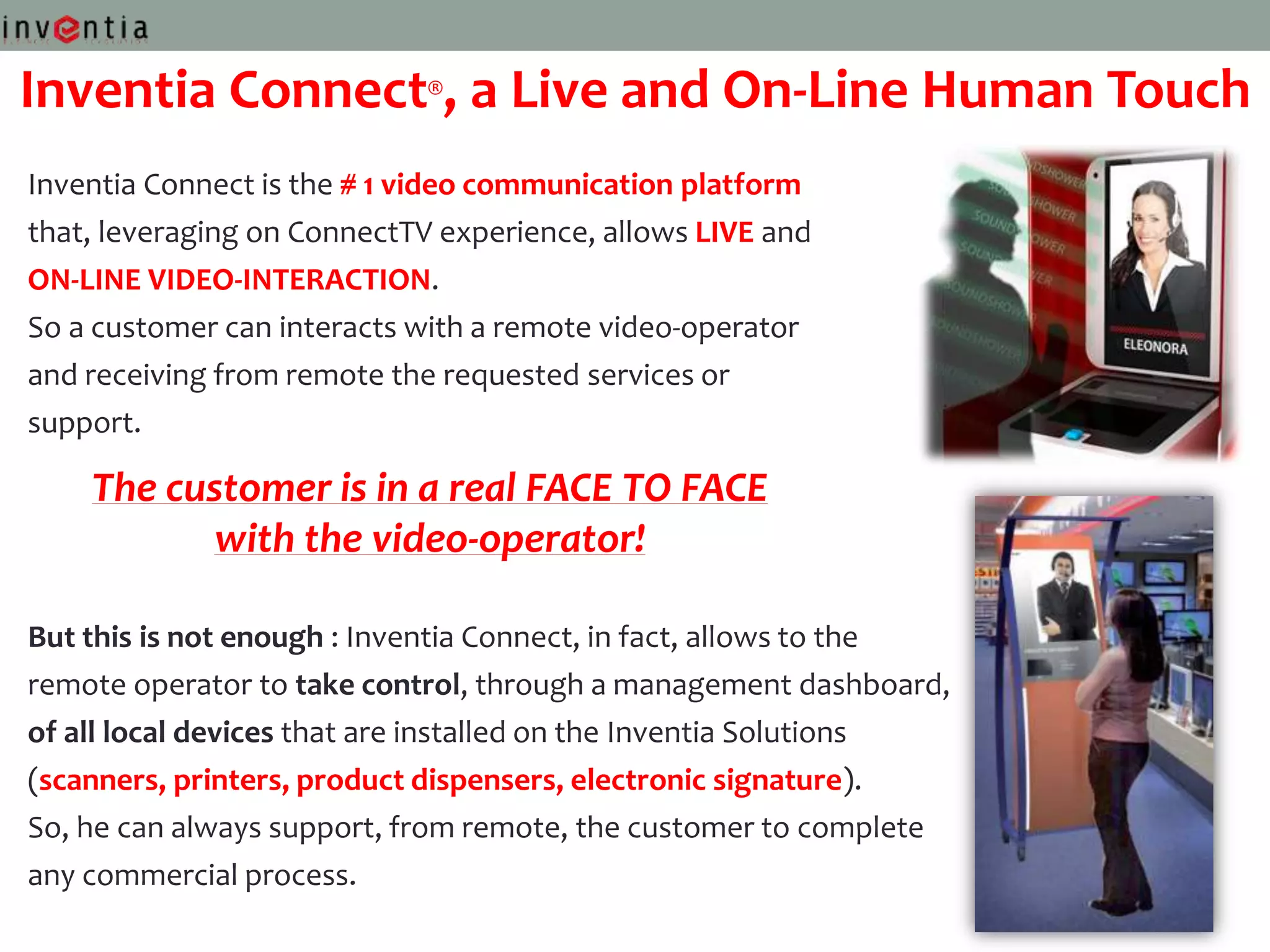 Inventia Connect®, a Live and On-Line Human Touch
Inventia Connect is the # 1 video communication platform
that, leveraging on ConnectTV experience, allows LIVE and
ON-LINE VIDEO-INTERACTION.
So a customer can interacts with a remote video-operator
and receiving from remote the requested services or
support.

    The customer is in a real FACE TO FACE
          with the video-operator!

But this is not enough : Inventia Connect, in fact, allows to the
remote operator to take control, through a management dashboard,
of all local devices that are installed on the Inventia Solutions
(scanners, printers, product dispensers, electronic signature).
So, he can always support, from remote, the customer to complete
any commercial process.
 