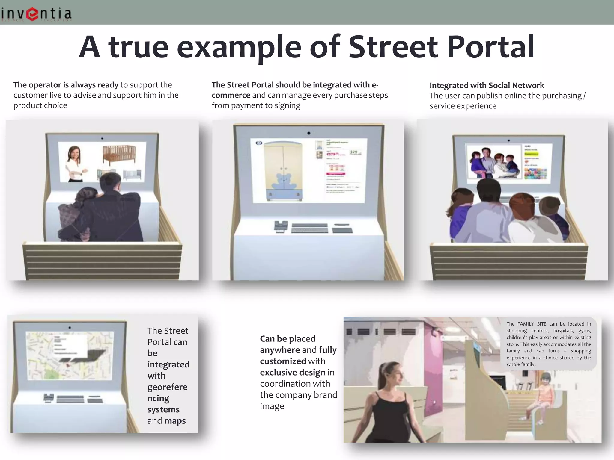 A true example of Street Portal
The operator is always ready to support the       The Street Portal should be integrated with e-   Integrated with Social Network
customer live to advise and support him in the    commerce and can manage every purchase steps     The user can publish online the purchasing /
product choice                                    from payment to signing                          service experience




                                                                                                                        The FAMILY SITE can be located in
                                     The Street                                                                         shopping centers, hospitals, gyms,

                                     Portal can               Can be placed                                             children's play areas or within existing
                                                                                                                        store. This easily accommodates all the

                                     be                       anywhere and fully                                        family and can turns a shopping
                                                                                                                        experience in a choice shared by the
                                     integrated               customized with                                           whole family.

                                     with                     exclusive design in
                                     georefere                coordination with
                                     ncing                    the company brand
                                     systems                  image
                                     and maps
 