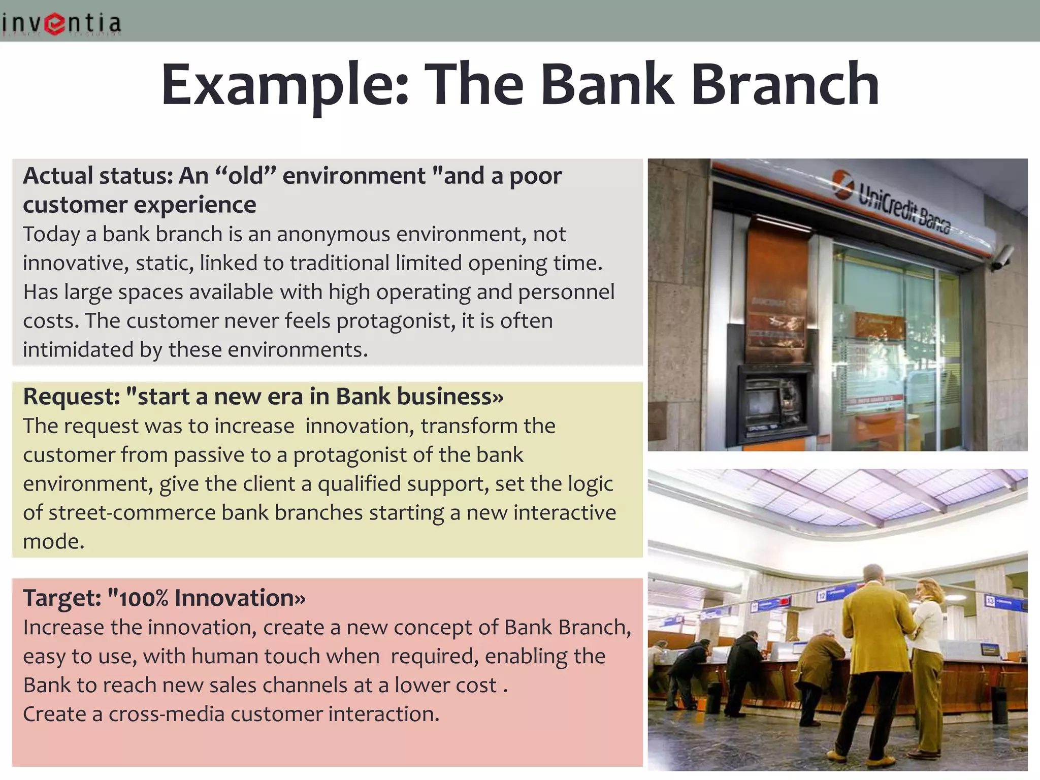 Example: The Bank Branch
Actual status: An “old” environment "and a poor
customer experience
Today a bank branch is an anonymous environment, not
innovative, static, linked to traditional limited opening time.
Has large spaces available with high operating and personnel
costs. The customer never feels protagonist, it is often
intimidated by these environments.

Request: "start a new era in Bank business»
The request was to increase innovation, transform the
customer from passive to a protagonist of the bank
environment, give the client a qualified support, set the logic
of street-commerce bank branches starting a new interactive
mode.

Target: "100% Innovation»
Increase the innovation, create a new concept of Bank Branch,
easy to use, with human touch when required, enabling the
Bank to reach new sales channels at a lower cost .
Create a cross-media customer interaction.
 