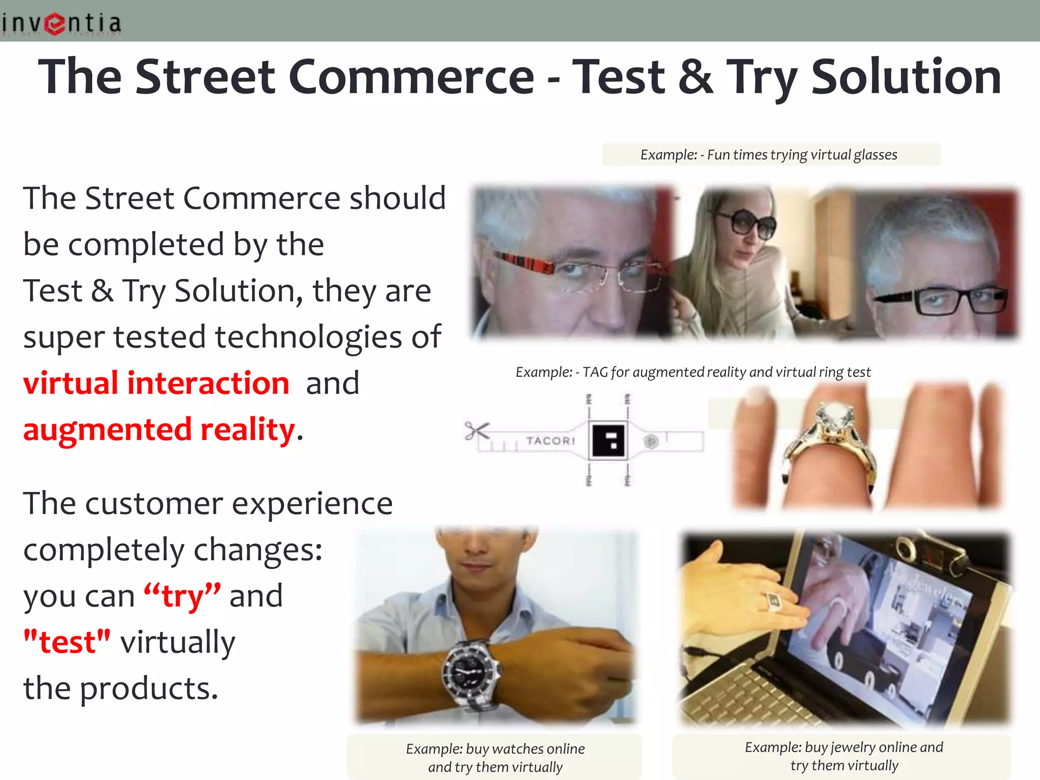 The Street Commerce - Test & Try Solution
                                                              Example: - Fun times trying virtual glasses


The Street Commerce should
be completed by the
Test & Try Solution, they are
super tested technologies of
                                          Example: - TAG for augmented reality and virtual ring test
virtual interaction and
augmented reality.

The customer experience
completely changes:
you can “try” and
"test" virtually
the products.
                          Example: buy watches online                          Example: buy jewelry online and
                             and try them virtually                                  try them virtually
 