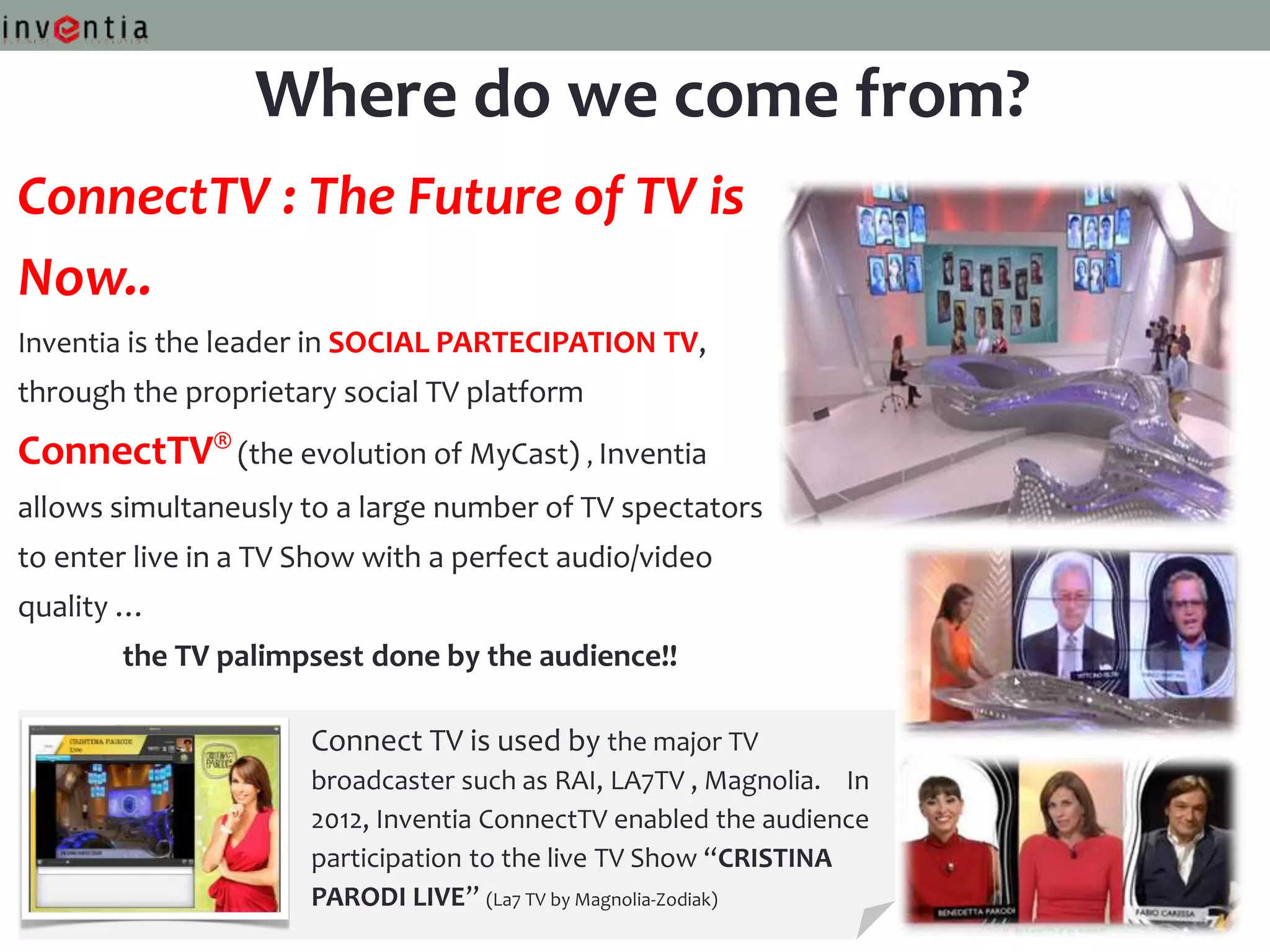 Where do we come from?
ConnectTV : The Future of TV is
Now..
Inventia is the leader in SOCIAL PARTECIPATION TV,
through the proprietary social TV platform
ConnectTV® (the evolution of MyCast) , Inventia
allows simultaneusly to a large number of TV spectators
to enter live in a TV Show with a perfect audio/video
quality …
       the TV palimpsest done by the audience!!

                      Connect TV is used by the major TV
                      broadcaster such as RAI, LA7TV , Magnolia. In
                      2012, Inventia ConnectTV enabled the audience
                      participation to the live TV Show “CRISTINA
                      PARODI LIVE” (La7 TV by Magnolia-Zodiak)
 