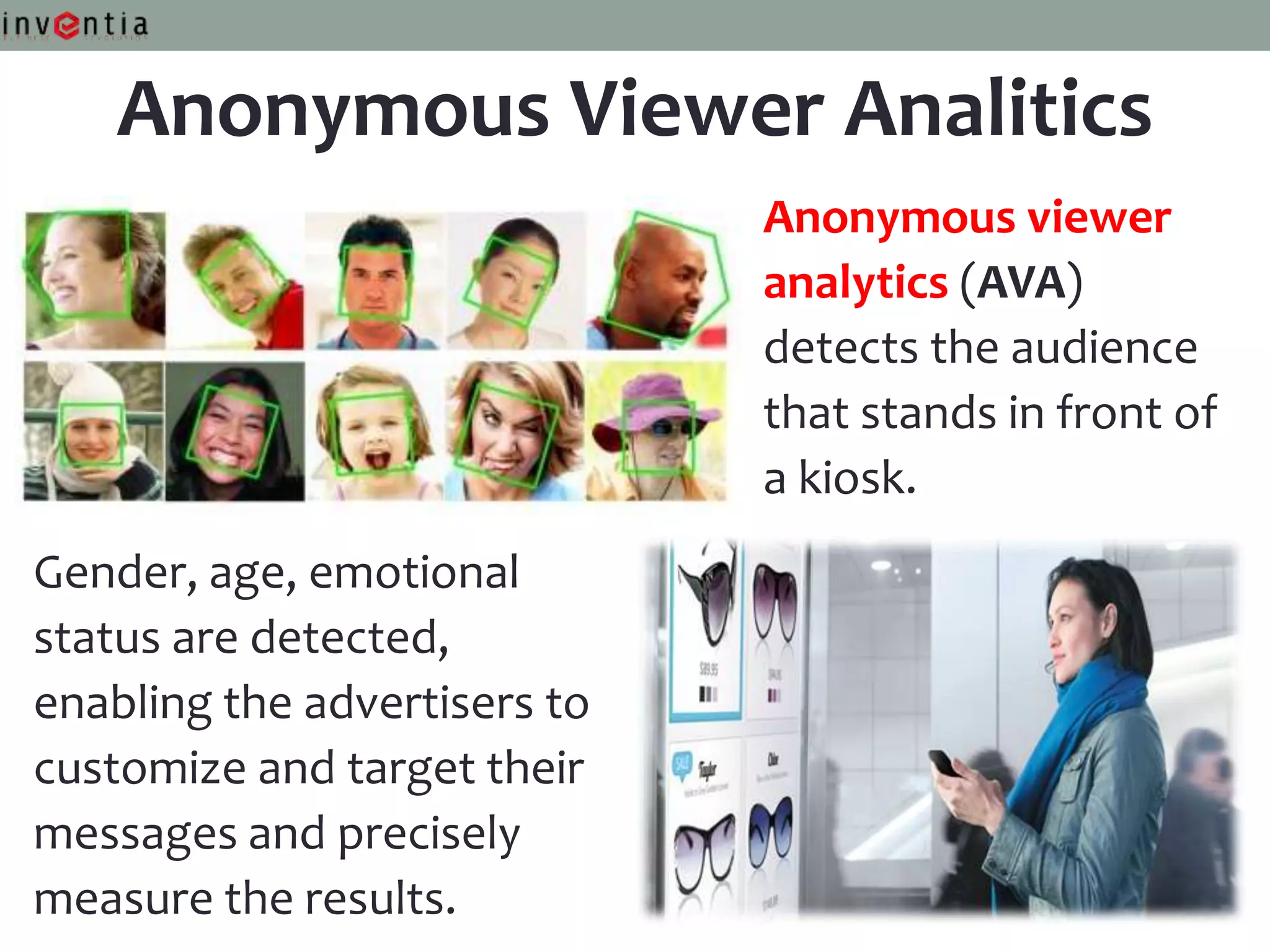 Anonymous Viewer Analitics
                              Anonymous viewer
                              analytics (AVA)
                              detects the audience
                              that stands in front of
                              a kiosk.
Gender, age, emotional
status are detected,
enabling the advertisers to
customize and target their
messages and precisely
measure the results.
 