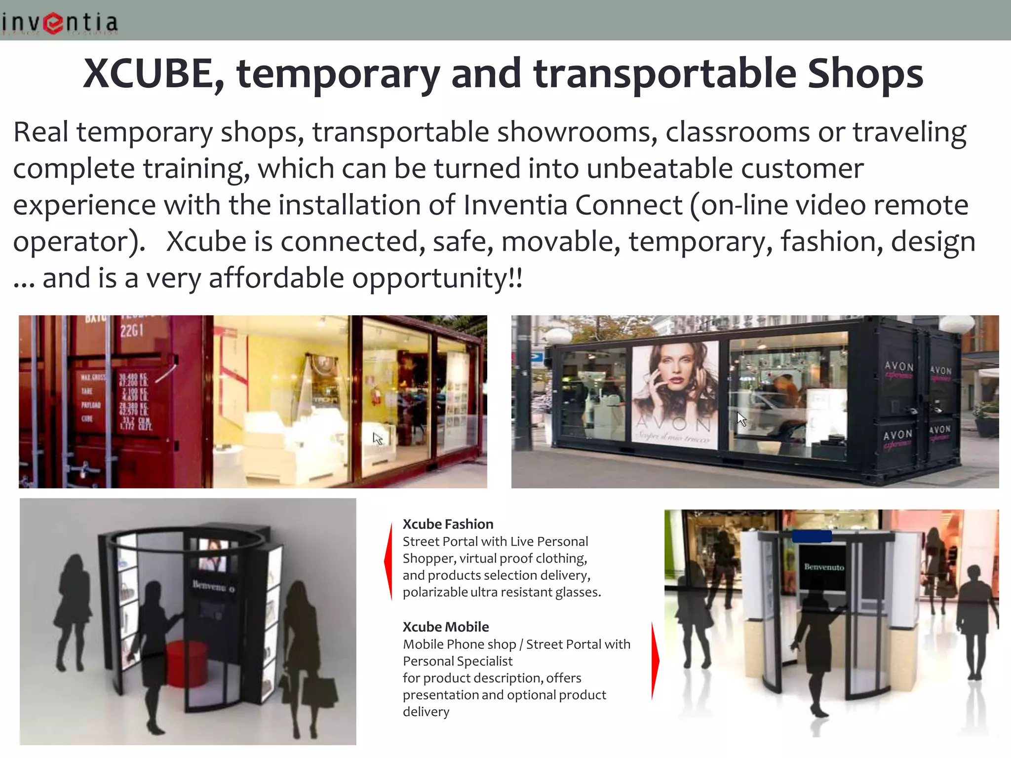 XCUBE, temporary and transportable Shops
Real temporary shops, transportable showrooms, classrooms or traveling
complete training, which can be turned into unbeatable customer
experience with the installation of Inventia Connect (on-line video remote
operator). Xcube is connected, safe, movable, temporary, fashion, design
... and is a very affordable opportunity!!




                             Xcube Fashion
                             Street Portal with Live Personal
                             Shopper, virtual proof clothing,
                             and products selection delivery,
                             polarizable ultra resistant glasses.

                             Xcube Mobile
                             Mobile Phone shop / Street Portal with
                             Personal Specialist
                             for product description, offers
                             presentation and optional product
                             delivery
 