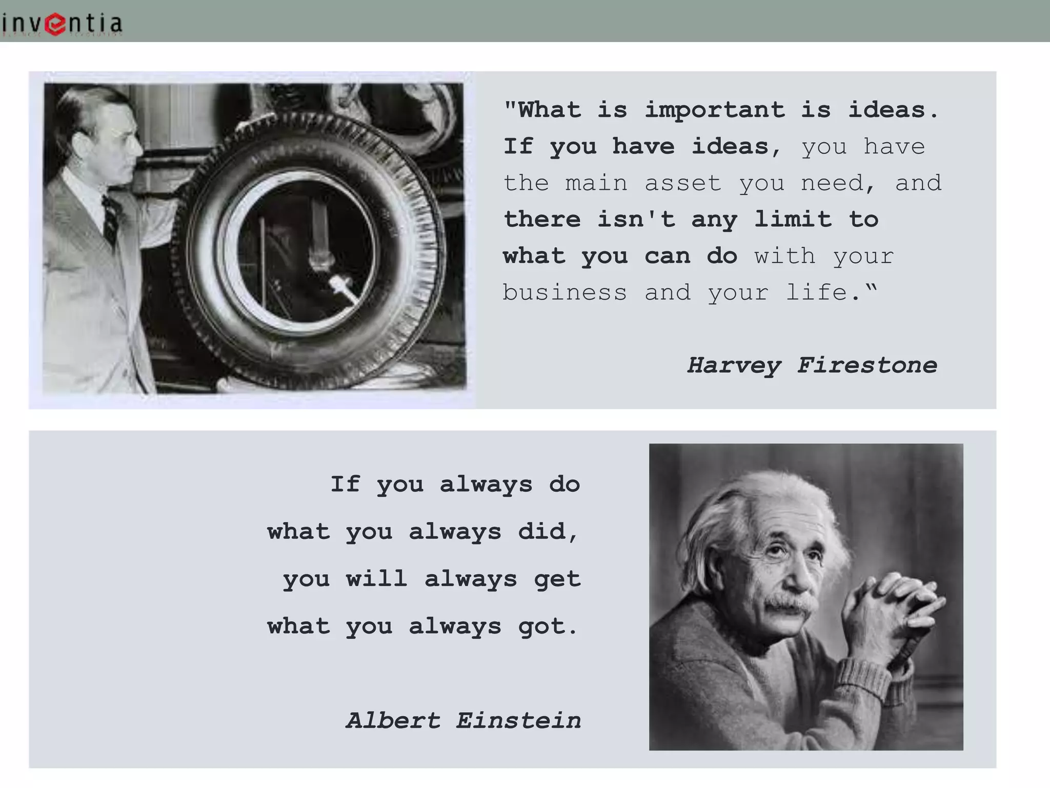 "What is important is ideas.
               If you have ideas, you have
               the main asset you need, and
               there isn't any limit to
               what you can do with your
               business and your life.“

                          Harvey Firestone



   If you always do
what you always did,
 you will always get
what you always got.


     Albert Einstein
 