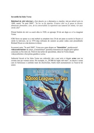 Inventiile lui Jules Verne
Buletinul de stiri televizat a fost descris ca o alternativa a ziarelor, intr-un articol scris in
1889, numit ”In anul 2889”: ”In loc sa fie tiparita, Cronica zilei va fi spusa in fiecare
dimineata abonatilor, care, de la conversatiile cu reporterii sau oamenii de stiinta, vor auzi
stirile zilei”
Primul buletin de stiri s-a auzit abia in 1920, cu aproape 30 de ani dupa ce si l-a imaginat
Verne.
CBS News ne spune ca a mai trebuit sa asteptam inca 24 de ani pana sa auzim in fiecare zi
stirile la televizor, iar in 1974 deja milioane de oameni au putut vedea cum presedintele
Richard Nixon si-a dat demisia in direct.
In aceeasi carte, ”In anul 2889”, Verne ne-a spus despre un ”fototelefon”, predecesorul
videoconferintelor de astazi.„Fototelefonul” permitea transmisia de imagini prin oglinzi
conectate cu fire intre ele. Potrivit site-urilor de specialitate, ideea lui Verne despre
videoconferinte a fost prima gandita si scrisa.
Subiectul favorit al lui Jules Verne era vehiculul, dar a mai scris si despre arme care nu
existau inca pe vremea aceea. De exemplu, in „20 000 de leghe sub mari”, ne decrie o arma
care iti furnizeaza o cantitate mare de electricitate, foarte mult asemanatoare cu Taser-ul de
astazi.
 