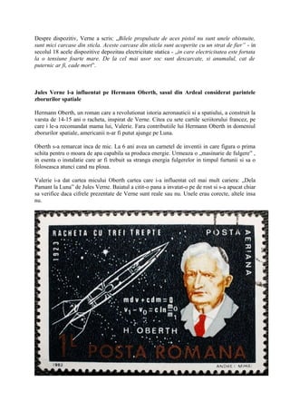 Despre dispozitiv, Verne a scris: „Bilele propulsate de aces pistol nu sunt unele obisnuite,
sunt mici carcase din sticla. Aceste carcase din sticla sunt acoperite cu un strat de fier” - in
secolul 18 acele dispozitive depozitau electricitate statica - „in care electricitatea este fortata
la o tensiune foarte mare. De la cel mai usor soc sunt descarcate, si anumalul, cat de
puternic ar fi, cade mort”.
Jules Verne l-a influentat pe Hermann Oberth, sasul din Ardeal considerat parintele
zborurilor spatiale
Hermann Oberth, un roman care a revolutionat istoria aeronauticii si a spatiului, a construit la
varsta de 14-15 ani o racheta, inspirat de Verne. Citea cu sete cartile scriitorului francez, pe
care i le-a recomandat mama lui, Valerie. Fara contributiile lui Hermann Oberth in domeniul
zborurilor spatiale, americanii n-ar fi putut ajunge pe Luna.
Oberth s-a remarcat inca de mic. La 6 ani avea un carnetel de inventii in care figura o prima
schita pentru o moara de apa capabila sa produca energie. Urmeaza o „masinarie de fulgere” ,
in esenta o instalatie care ar fi trebuit sa stranga energia fulgerelor in timpul furtunii si sa o
foloseasca atunci cand nu ploua.
Valerie i-a dat cartea micului Oberth cartea care i-a influentat cel mai mult cariera: „Dela
Pamant la Luna” de Jules Verne. Baiatul a citit-o pana a invatat-o pe de rost si s-a apucat chiar
sa verifice daca cifrele prezentate de Verne sunt reale sau nu. Unele erau corecte, altele insa
nu.
 