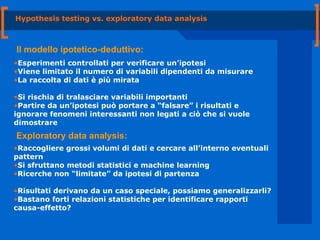 Hypothesis testing vs. exploratory data analysis Esperimenti controllati per verificare un’ipotesi  Viene limitato il numero di variabili dipendenti da misurare  La raccolta di dati è più mirata Si rischia di tralasciare variabili importanti Partire da un’ipotesi può portare a “falsare” i risultati e ignorare fenomeni interessanti non legati a ciò che si vuole dimostrare Il modello ipotetico-deduttivo: Raccogliere grossi volumi di dati e cercare all’interno eventuali pattern Si sfruttano metodi statistici e machine learning Ricerche non “limitate” da ipotesi di partenza Risultati derivano da un caso speciale, possiamo generalizzarli? Bastano forti relazioni statistiche per identificare rapporti causa-effetto? Exploratory data analysis: 