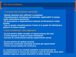 The new paradigms L’avvento del computer permette: Metodi statistici più raffinati e complessi Visualizzazioni complesse ed animate, esplorabili in tempo reale variandone parametri Di processare e rappresentare dataset di dimensioni molto grosse Con la giusta visualizzazione l’uomo è in grado di individuare pattern in breve tempo Come combinare i due approcci: Si può partire dalla raccolta e l’osservazione dei dati Trarne ipotesi in base ai trend individuati Cercare di confermarle tramite esperimenti mirati Si può partire da ipotesi precise Osservare eventuali anomalie durante gli esperimenti Trarne nuove ipotesi da verificare La combinazione tra metodi statistici e strumenti per la visualizzazione è invece più lontana e solo di recente sono stati adottati approcci visuali interattivi al data mining 