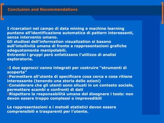 Conclusion and Recommendations I ricercatori nel campo di data mining e machine learning puntano all’identificazione automatica di pattern interessanti, senza intervento umano. Gli studiosi dell’information visualization si basano sull’intuitività umana di fronte a rappresentazioni grafiche adeguatamente manipolabili. Entrambi i gruppi però enfatizzano l’utilizzo di analisi esploratorie. I due approcci vanno integrati per costruire “strumenti di scoperta” Permettere all’utente di specificare cosa cerca e cosa ritiene interessante (tenendo una storia delle azioni) Considerare che gli utenti sono situati in un contesto sociale, permettere scambi e confronti di dati Rispettare la responsabilità umana del disegnare i tools: non devon essere troppo complessi o imprevedibili Le rappresentazioni e i metodi statistici devon essere comprensibili e trasparenti per l’utente. 