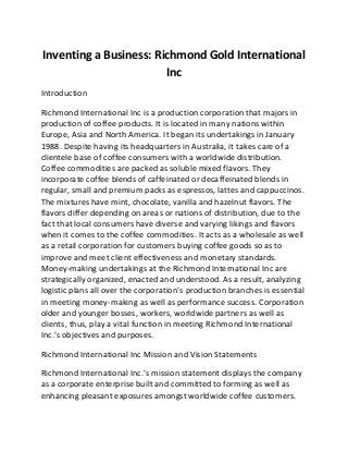 Inventing a Business: Richmond Gold International
Inc
Introduction
Richmond International Inc is a production corporation that majors in
production of coffee products. It is located in many nations within
Europe, Asia and North America. It began its undertakings in January
1988. Despite having its headquarters in Australia, it takes care of a
clientele base of coffee consumers with a worldwide distribution.
Coffee commodities are packed as soluble mixed flavors. They
incorporate coffee blends of caffeinated or decaffeinated blends in
regular, small and premium packs as espressos, lattes and cappuccinos.
The mixtures have mint, chocolate, vanilla and hazelnut flavors. The
flavors differ depending on areas or nations of distribution, due to the
fact that local consumers have diverse and varying likings and flavors
when it comes to the coffee commodities. It acts as a wholesale as well
as a retail corporation for customers buying coffee goods so as to
improve and meet client effectiveness and monetary standards.
Money-making undertakings at the Richmond International Inc are
strategically organized, enacted and understood. As a result, analyzing
logistic plans all over the corporation’s production branches is essential
in meeting money-making as well as performance success. Corporation
older and younger bosses, workers, worldwide partners as well as
clients, thus, play a vital function in meeting Richmond International
Inc.’s objectives and purposes.
Richmond International Inc Mission and Vision Statements
Richmond International Inc.’s mission statement displays the company
as a corporate enterprise built and committed to forming as well as
enhancing pleasant exposures amongst worldwide coffee customers.
 
