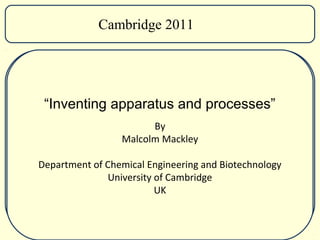 Cambridge 2011




 “Inventing apparatus and processes”
                       By
                 Malcolm Mackley

Department of Chemical Engineering and Biotechnology
              University of Cambridge
                         UK
 