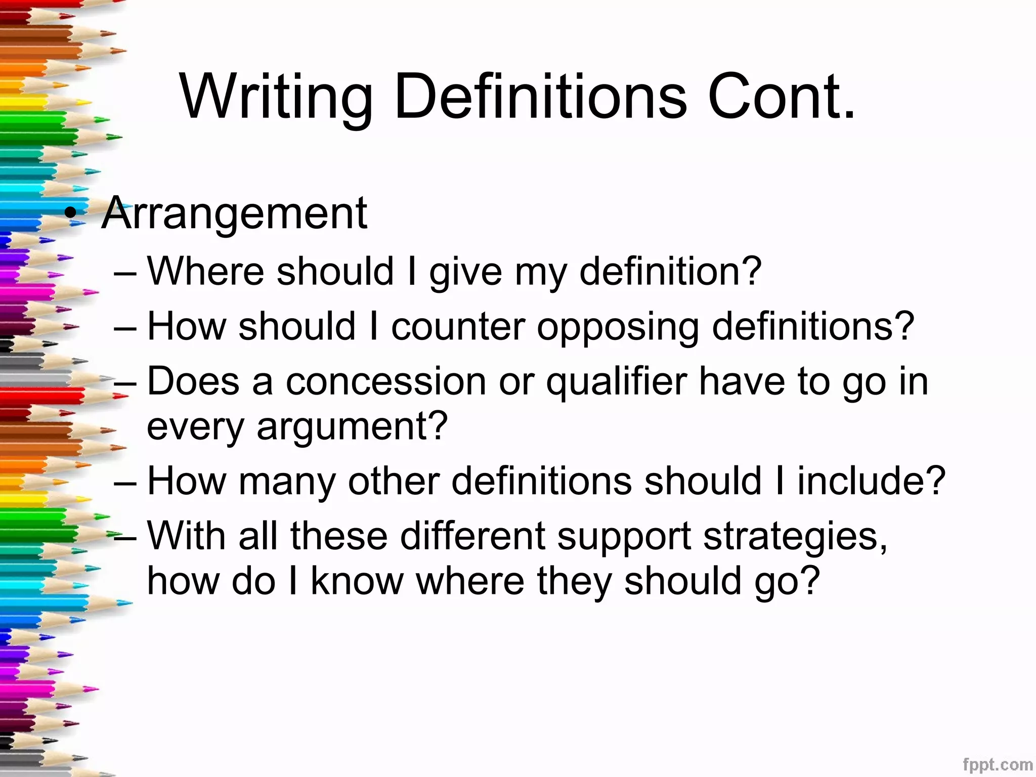 Writing Definitions Cont. Arrangement Where should I give my definition? How should I counter opposing definitions? Does a concession or qualifier have to go in every argument?  How many other definitions should I include? With all these different support strategies, how do I know where they should go?  