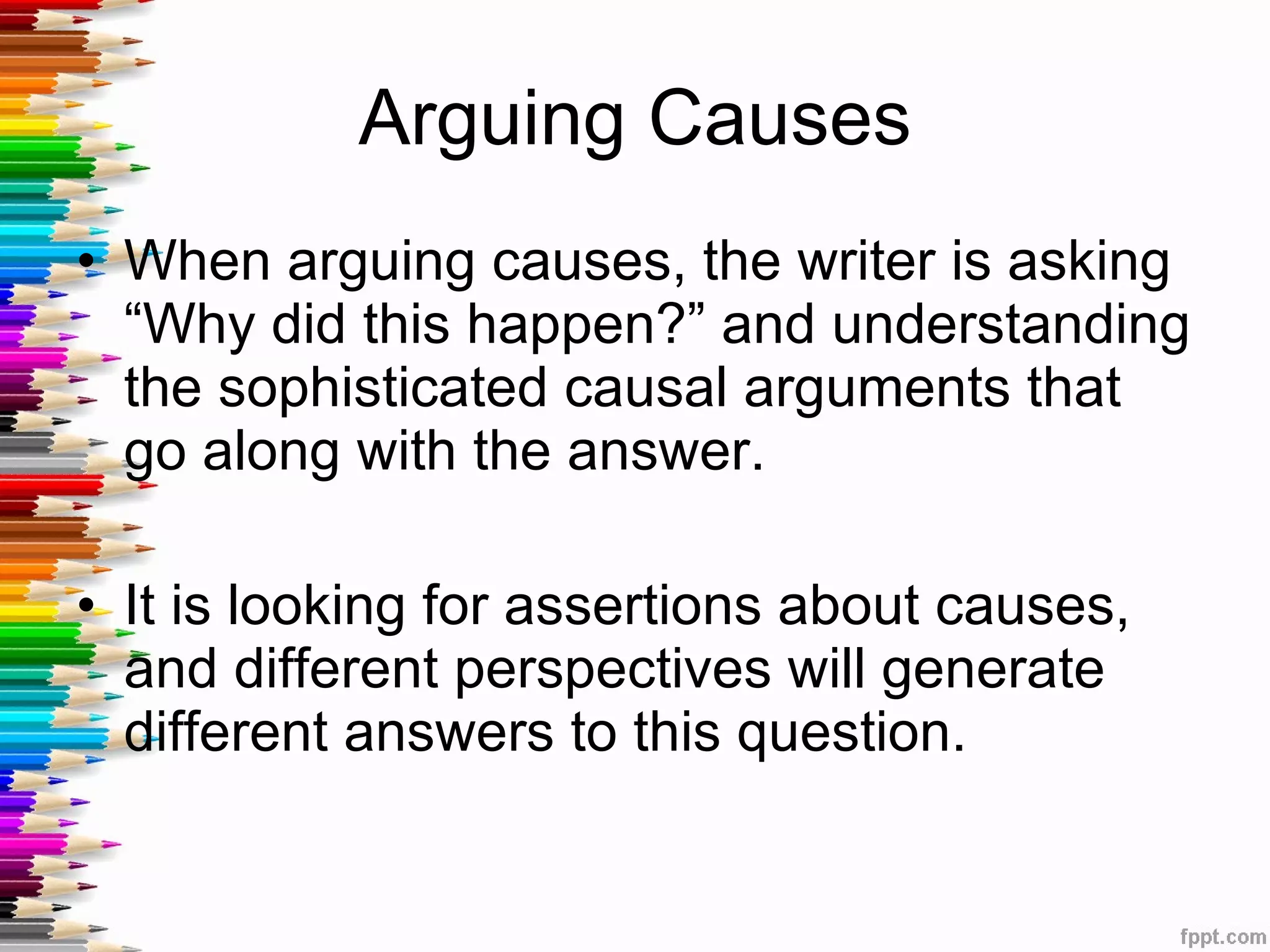 Arguing Causes When arguing causes, the writer is asking “Why did this happen?” and understanding the sophisticated causal arguments that go along with the answer. It is looking for assertions about causes, and different perspectives will generate different answers to this question.  