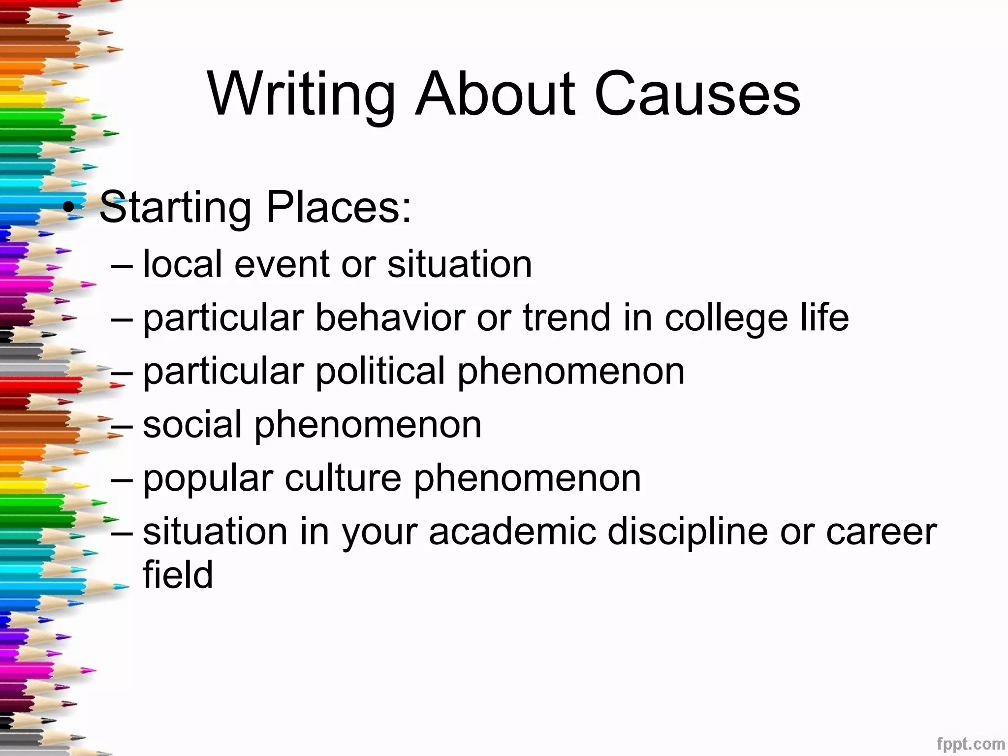 Writing About Causes Starting Places: local event or situation particular behavior or trend in college life particular political phenomenon social phenomenon popular culture phenomenon situation in your academic discipline or career field 