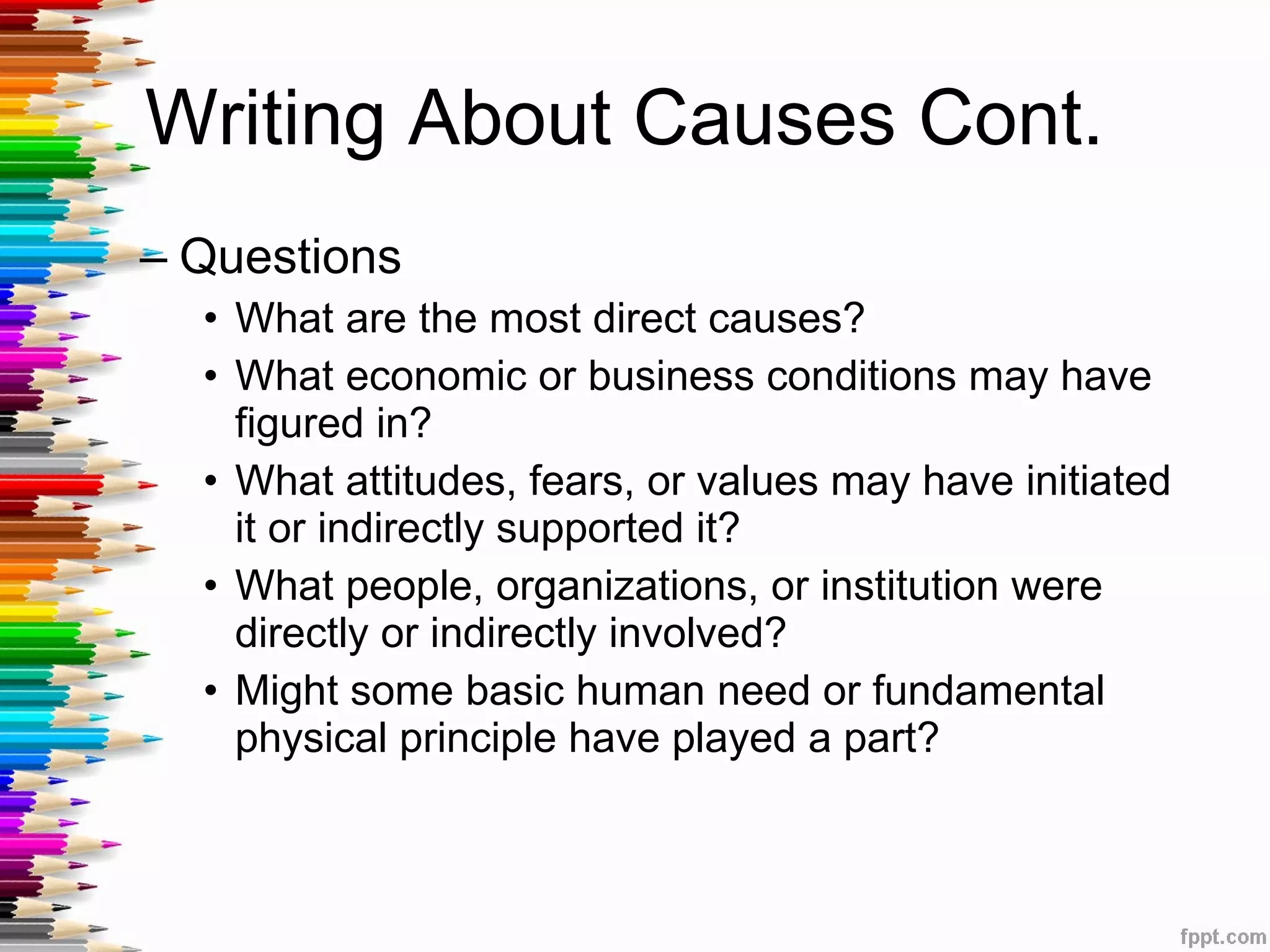 Writing About Causes Cont.  Questions What are the most direct causes? What economic or business conditions may have figured in? What attitudes, fears, or values may have initiated it or indirectly supported it? What people, organizations, or institution were directly or indirectly involved? Might some basic human need or fundamental physical principle have played a part? 