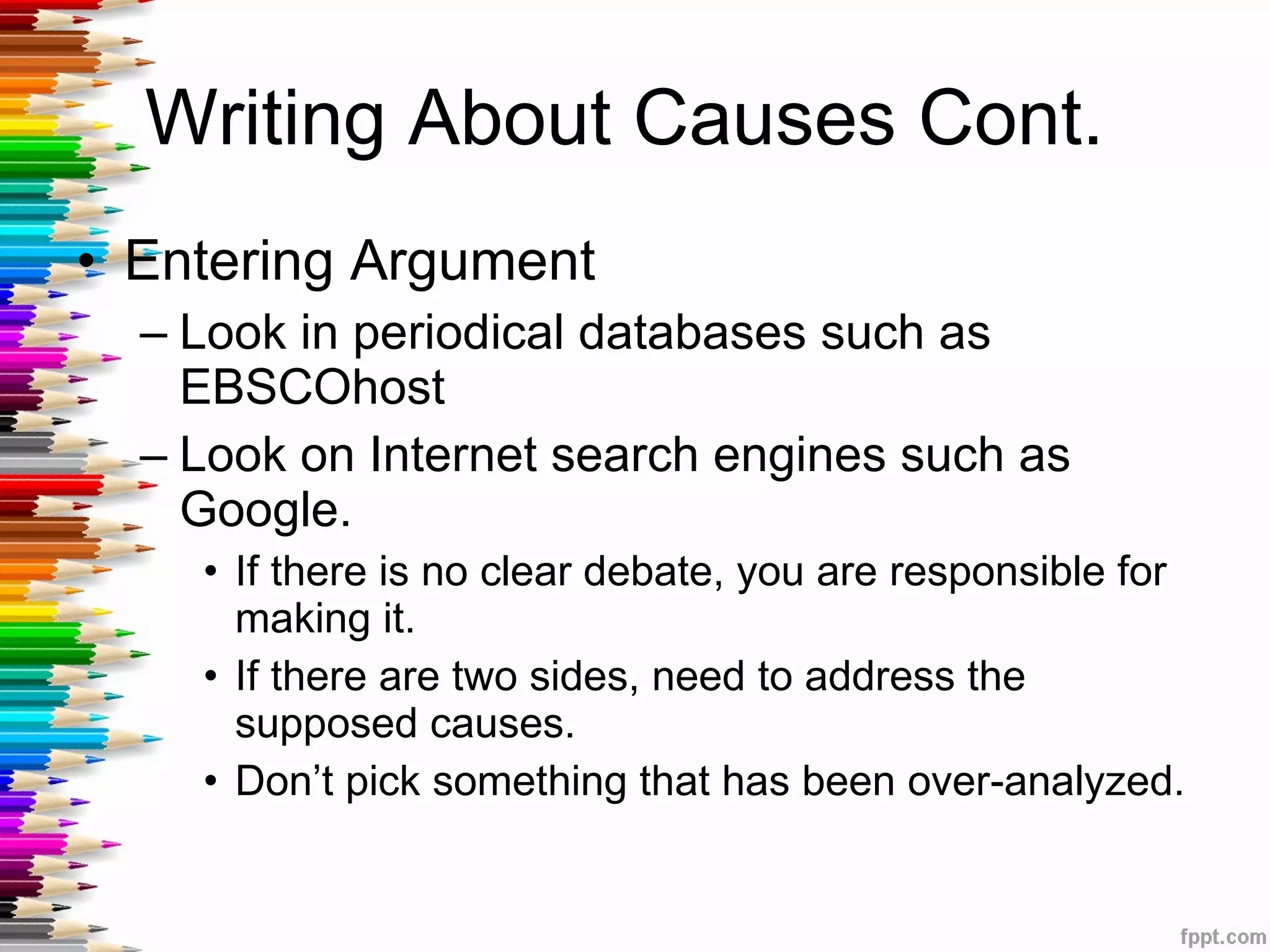 Writing About Causes Cont.  Entering Argument Look in periodical databases such as EBSCOhost Look on Internet search engines such as Google.  If there is no clear debate, you are responsible for making it.  If there are two sides, need to address the supposed causes.  Don’t pick something that has been over-analyzed. 