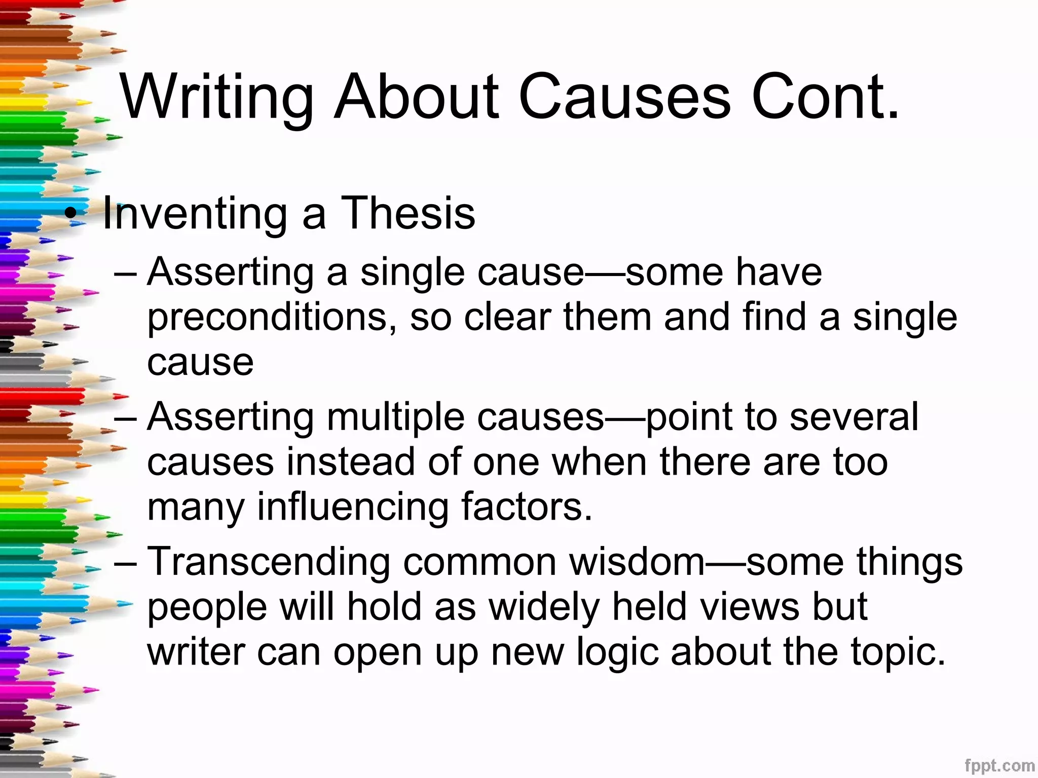 Writing About Causes Cont.  Inventing a Thesis Asserting a single cause—some have preconditions, so clear them and find a single cause Asserting multiple causes—point to several causes instead of one when there are too many influencing factors. Transcending common wisdom—some things people will hold as widely held views but writer can open up new logic about the topic.  