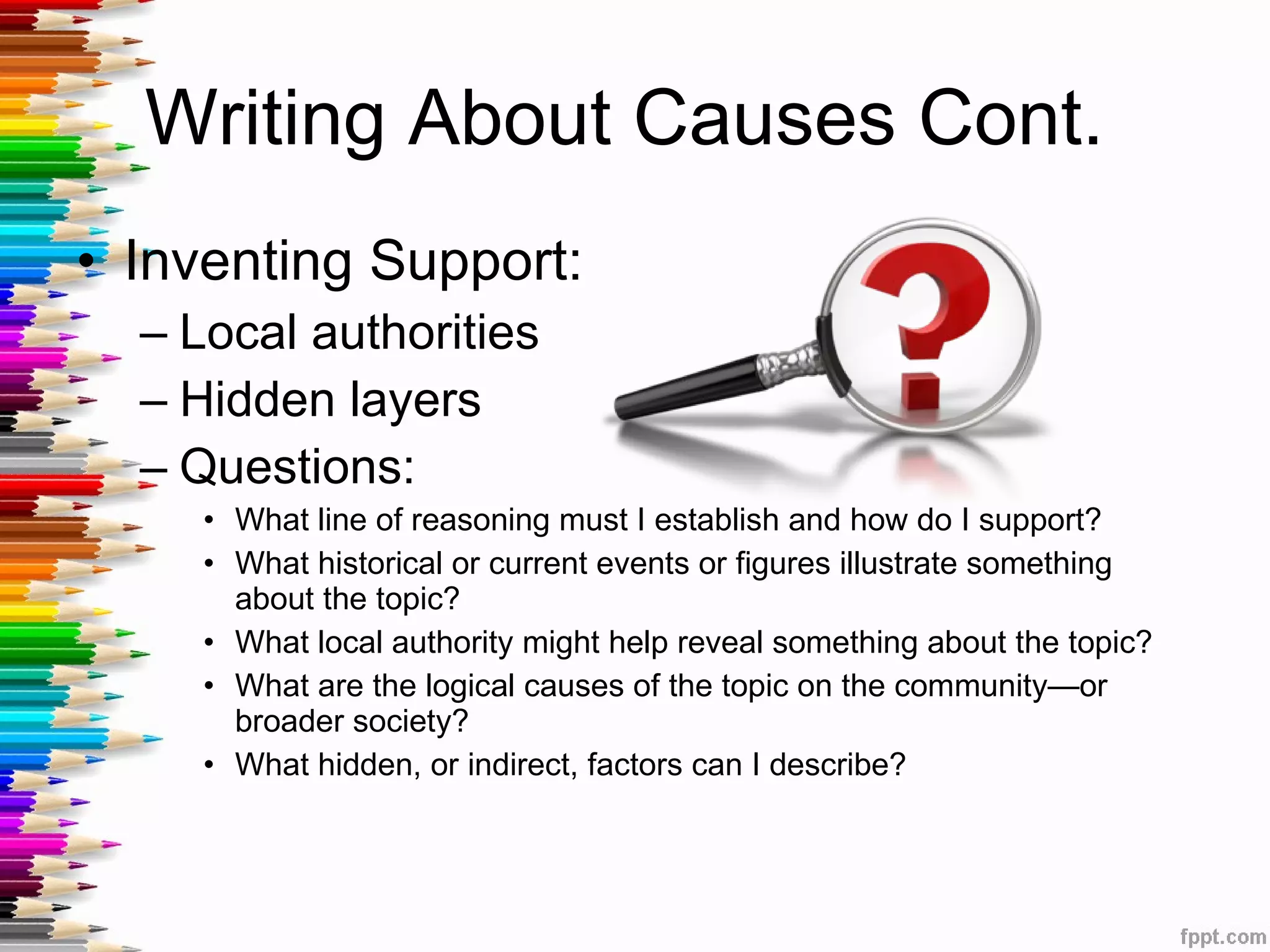 Writing About Causes Cont.  Inventing Support: Local authorities Hidden layers Questions: What line of reasoning must I establish and how do I support? What historical or current events or figures illustrate something about the topic? What local authority might help reveal something about the topic? What are the logical causes of the topic on the community—or broader society? What hidden, or indirect, factors can I describe? 