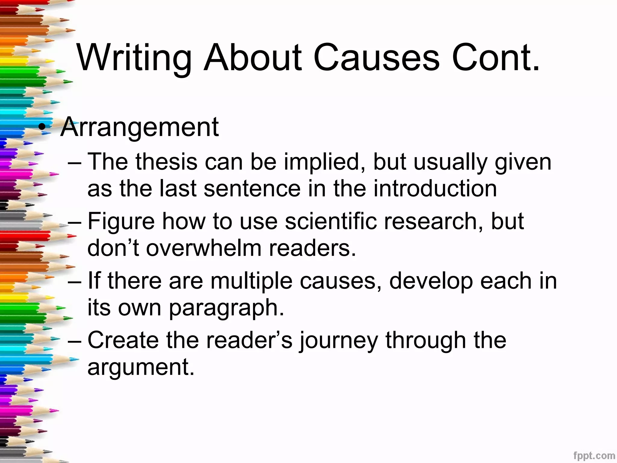 Writing About Causes Cont. Arrangement The thesis can be implied, but usually given as the last sentence in the introduction Figure how to use scientific research, but don’t overwhelm readers. If there are multiple causes, develop each in its own paragraph. Create the reader’s journey through the argument. 