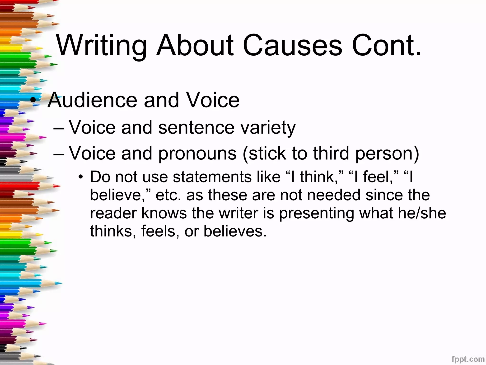 Writing About Causes Cont.  Audience and Voice Voice and sentence variety Voice and pronouns (stick to third person) Do not use statements like “I think,” “I feel,” “I believe,” etc. as these are not needed since the reader knows the writer is presenting what he/she thinks, feels, or believes.  