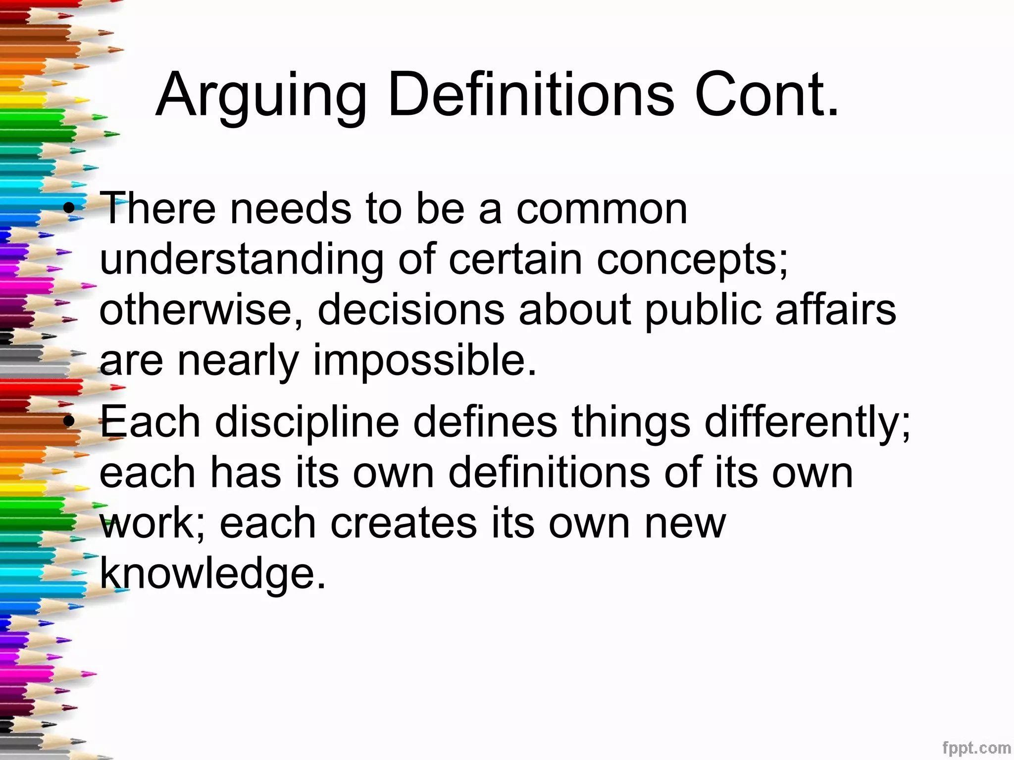 Arguing Definitions Cont.  There needs to be a common understanding of certain concepts; otherwise, decisions about public affairs are nearly impossible.  Each discipline defines things differently; each has its own definitions of its own work; each creates its own new knowledge. 