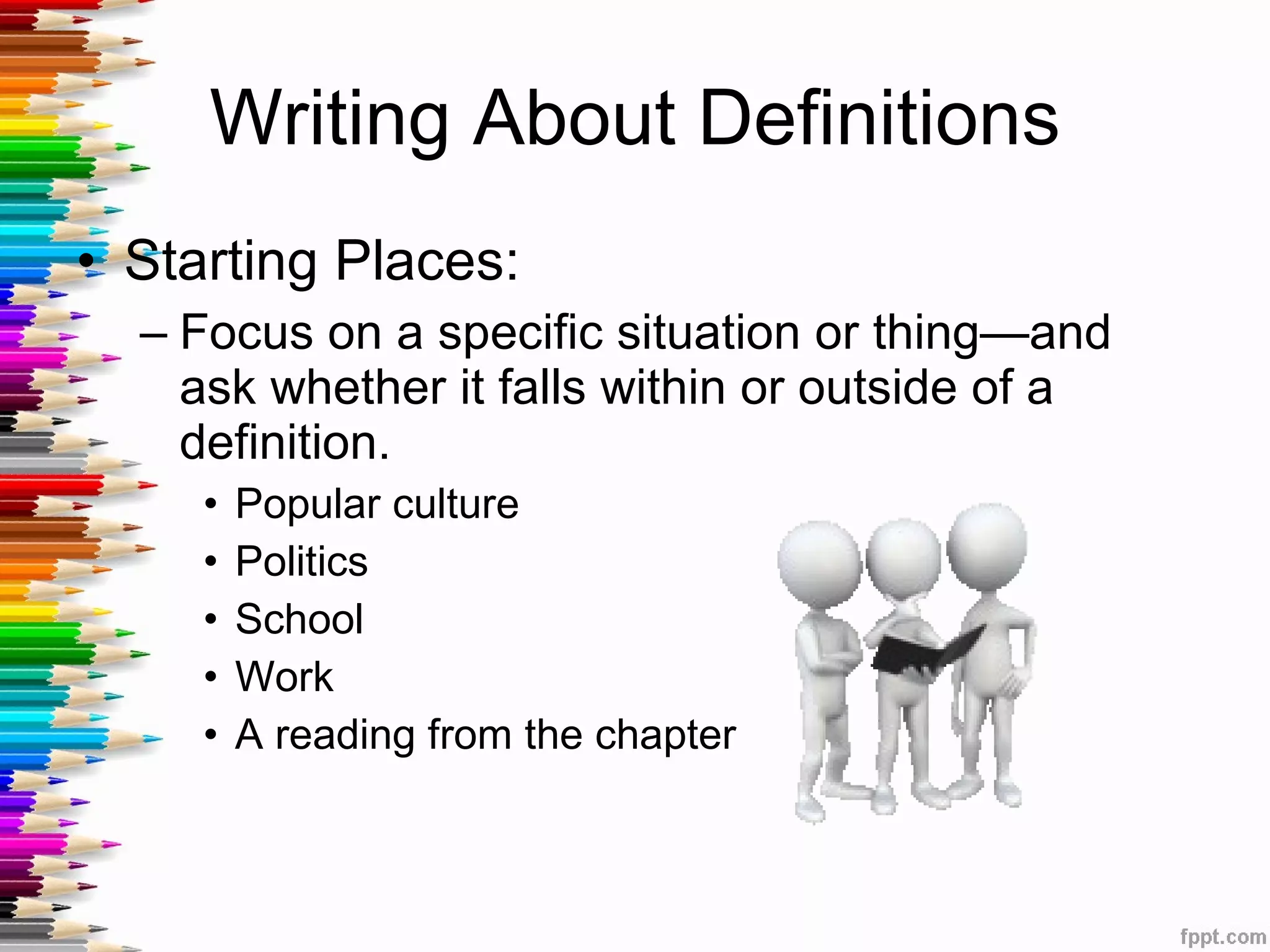 Writing About Definitions Starting Places: Focus on a specific situation or thing—and ask whether it falls within or outside of a definition.  Popular culture Politics School Work A reading from the chapter 