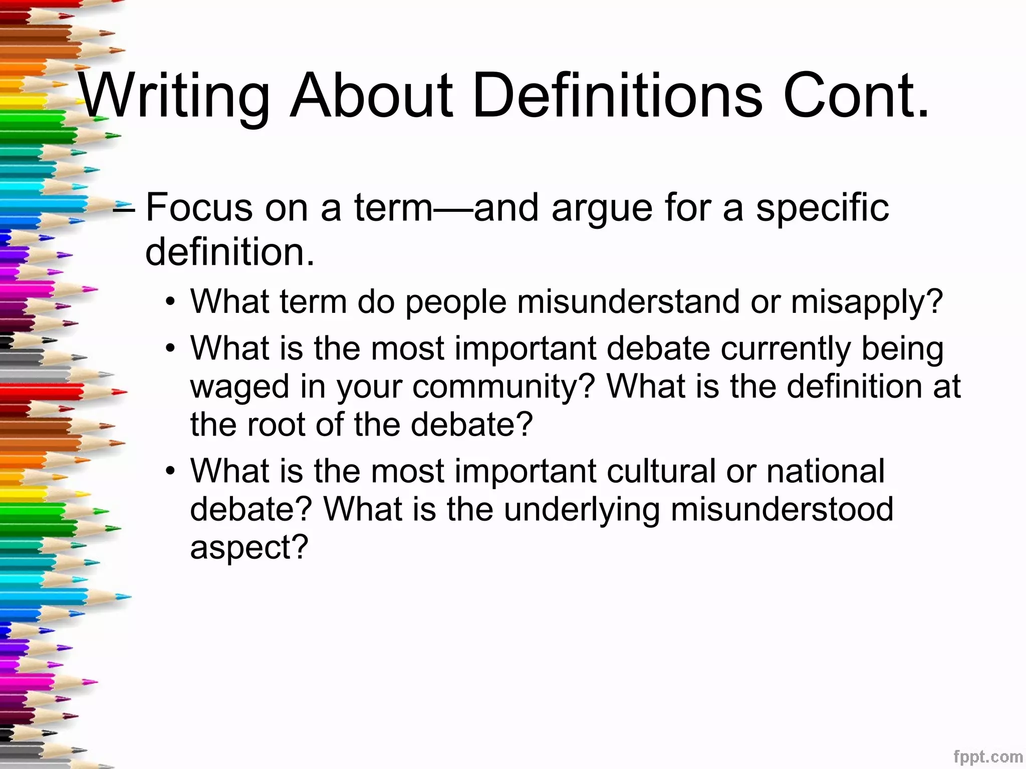 Writing About Definitions Cont.  Focus on a term—and argue for a specific definition. What term do people misunderstand or misapply? What is the most important debate currently being waged in your community? What is the definition at the root of the debate? What is the most important cultural or national debate? What is the underlying misunderstood aspect? 