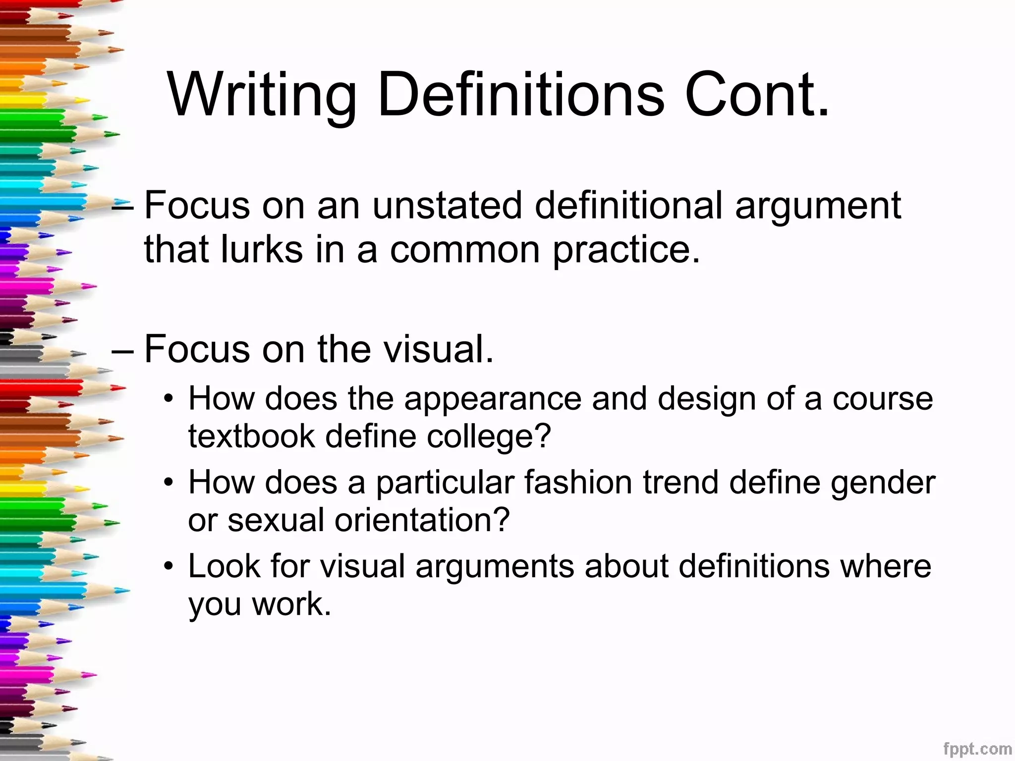 Writing Definitions Cont.  Focus on an unstated definitional argument that lurks in a common practice. Focus on the visual. How does the appearance and design of a course textbook define college?  How does a particular fashion trend define gender or sexual orientation? Look for visual arguments about definitions where you work.  